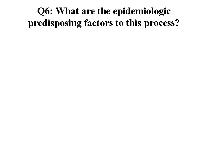 Q 6: What are the epidemiologic predisposing factors to this process? 