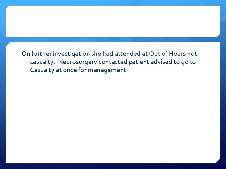 On further investigation she had attended at Out of Hours not casualty. Neurosurgery contacted
