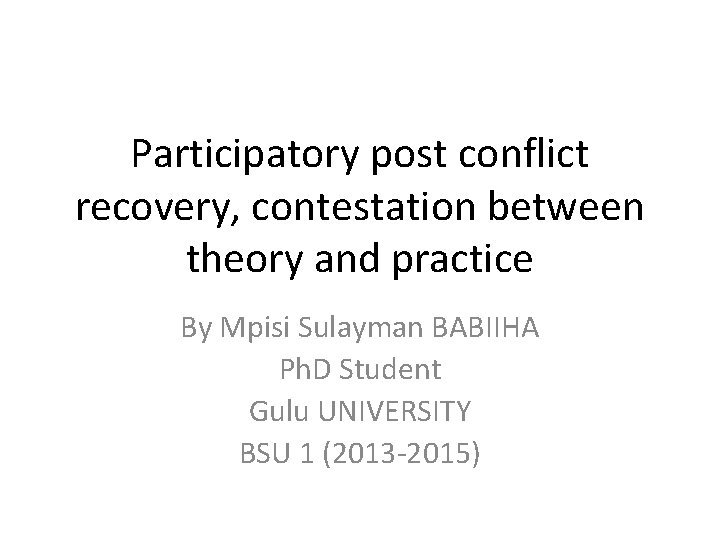 Participatory post conflict recovery, contestation between theory and practice By Mpisi Sulayman BABIIHA Ph.