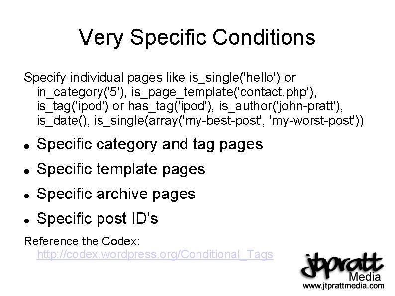 Very Specific Conditions Specify individual pages like is_single('hello') or in_category('5'), is_page_template('contact. php'), is_tag('ipod') or