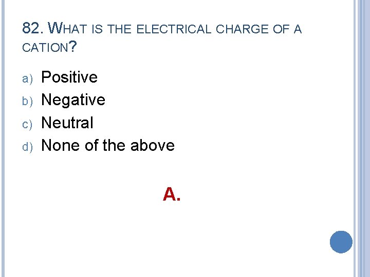 82. WHAT IS THE ELECTRICAL CHARGE OF A CATION? a) b) c) d) Positive