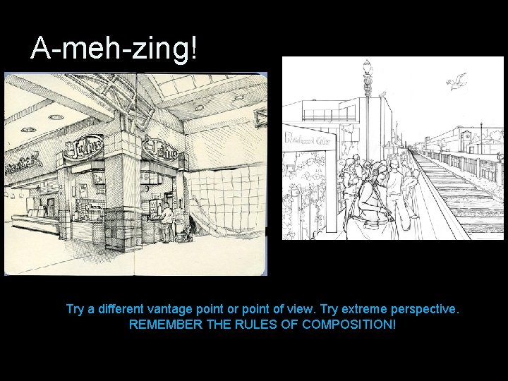 A-meh-zing! Try a different vantage point or point of view. Try extreme perspective. REMEMBER