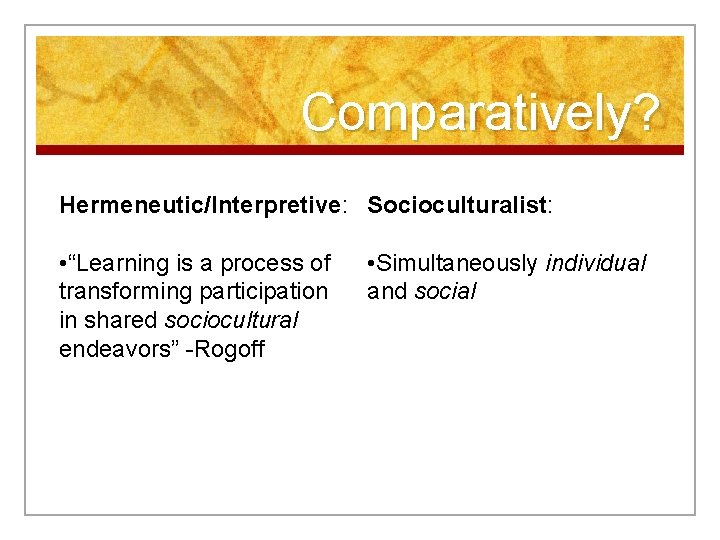 Comparatively? Hermeneutic/Interpretive: Socioculturalist: • “Learning is a process of transforming participation in shared sociocultural