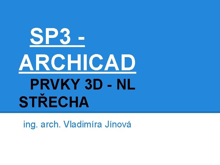 SP 3 ARCHICAD PRVKY 3 D - NL STŘECHA ing. arch. Vladimíra Jínová 