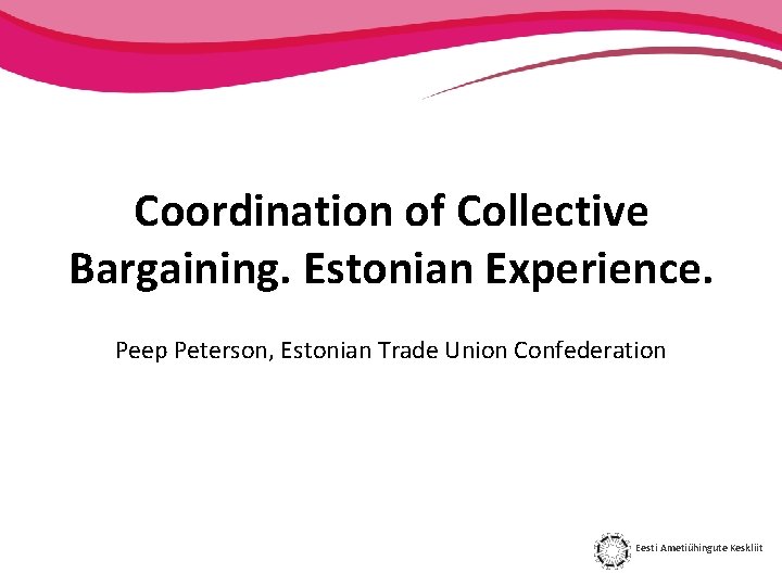 Coordination of Collective Bargaining. Estonian Experience. Peep Peterson, Estonian Trade Union Confederation Eesti Ametiühingute