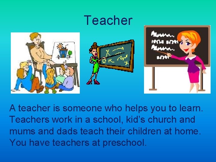 Teacher A teacher is someone who helps you to learn. Teachers work in a