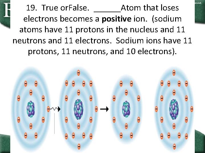 19. True or. False. ______Atom that loses electrons becomes a positive ion. (sodium atoms