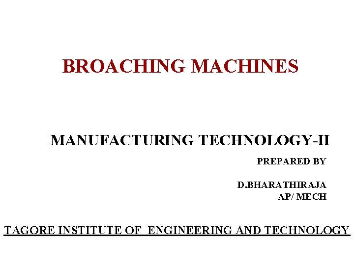 BROACHING MACHINES MANUFACTURING TECHNOLOGY-II PREPARED BY D. BHARATHIRAJA AP/ MECH TAGORE INSTITUTE OF ENGINEERING