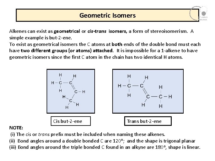 Geometric Isomers Alkenes can exist as geometrical or cis-trans isomers, a form of stereoisomerism. Geometric Isomers Alkenes can exist as geometrical or cis-trans isomers, a form of stereoisomerism.