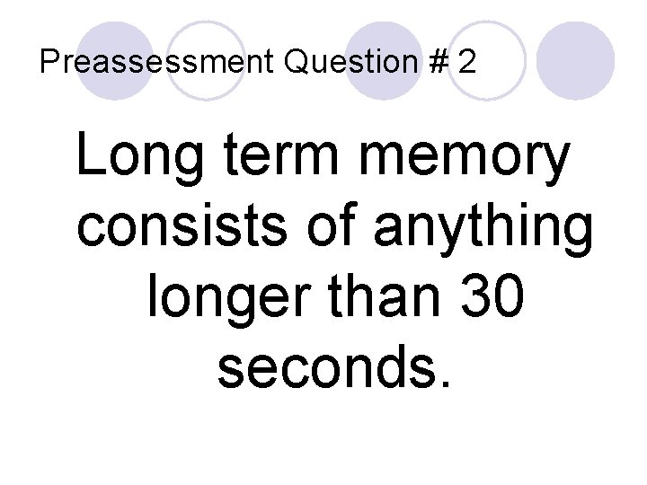 Preassessment Question # 2 Long term memory consists of anything longer than 30 seconds.