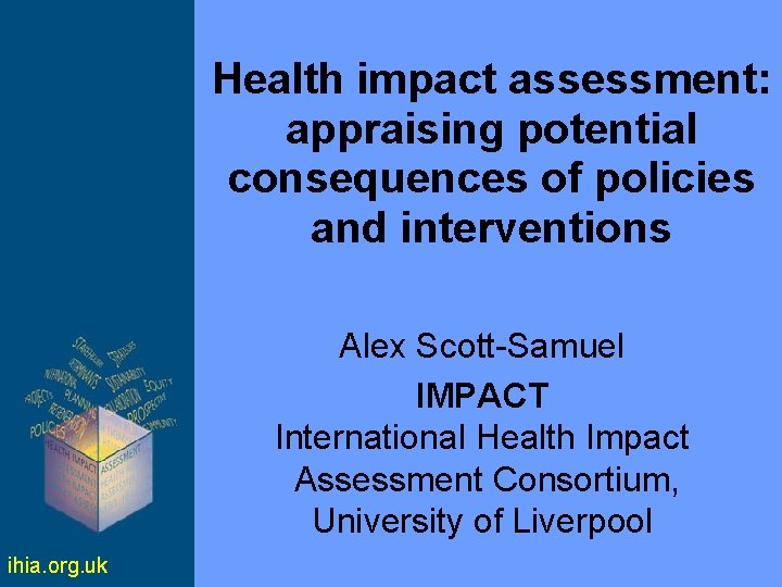 Health impact assessment: appraising potential consequences of policies and interventions Alex Scott-Samuel IMPACT International