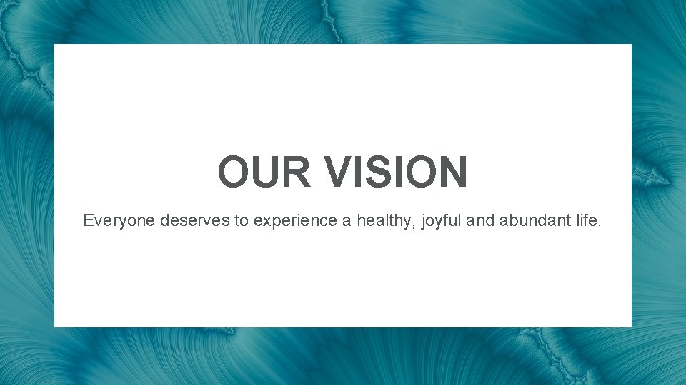 OUR VISION Everyone deserves to experience a healthy, joyful and abundant life. OUR VISION Everyone deserves to experience a healthy, joyful and abundant life.