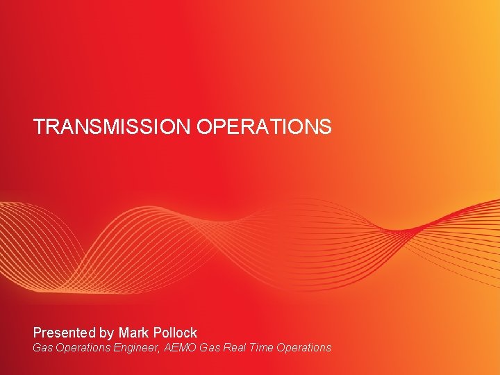 TRANSMISSION OPERATIONS Presented by Mark Pollock Gas Operations Engineer, AEMO Gas Real Time Operations