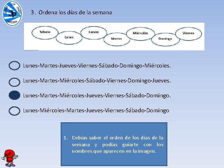 3. Ordena los días de la semana Lunes-Martes-Jueves-Viernes-Sábado-Domingo-Miércoles. Lunes-Martes-Miércoles-Sábado-Viernes-Domingo-Jueves. Lunes-Martes-Miércoles-Jueves-Viernes-Sábado-Domingo. Lunes-Miércoles-Martes-Jueves-Viernes-Sábado-Domingo 1. Debías saber