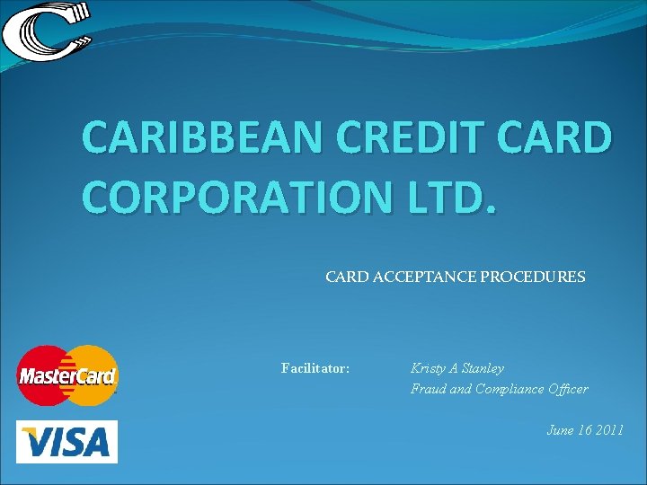 CARIBBEAN CREDIT CARD CORPORATION LTD. CARD ACCEPTANCE PROCEDURES Facilitator: Kristy A Stanley Fraud and