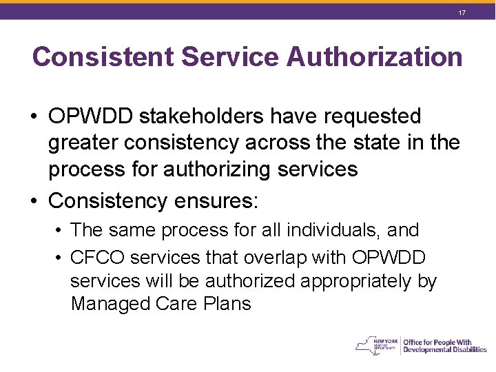 17 Consistent Service Authorization • OPWDD stakeholders have requested greater consistency across the state 17 Consistent Service Authorization • OPWDD stakeholders have requested greater consistency across the state