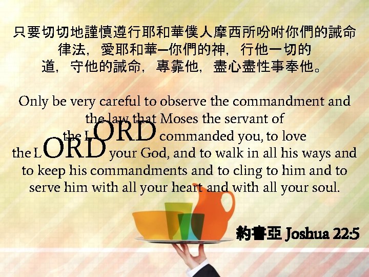 只要切切地謹慎遵行耶和華僕人摩西所吩咐你們的誡命 律法，愛耶和華─你們的神，行他一切的 道，守他的誡命，專靠他，盡心盡性事奉他。 Only be very careful to observe the commandment and the law
