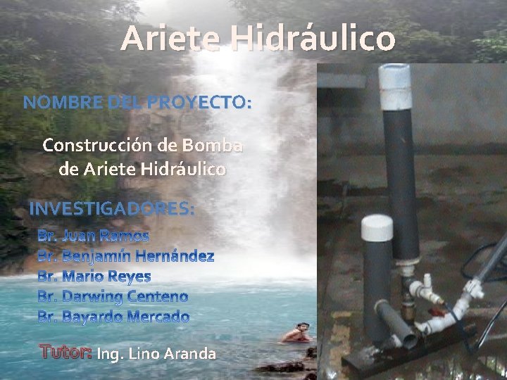 Ariete Hidráulico NOMBRE DEL PROYECTO: Construcción de Bomba de Ariete Hidráulico INVESTIGADORES: Tutor: Ing.