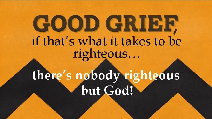 , if that’s what it takes to be righteous… there’s nobody righteous but God!