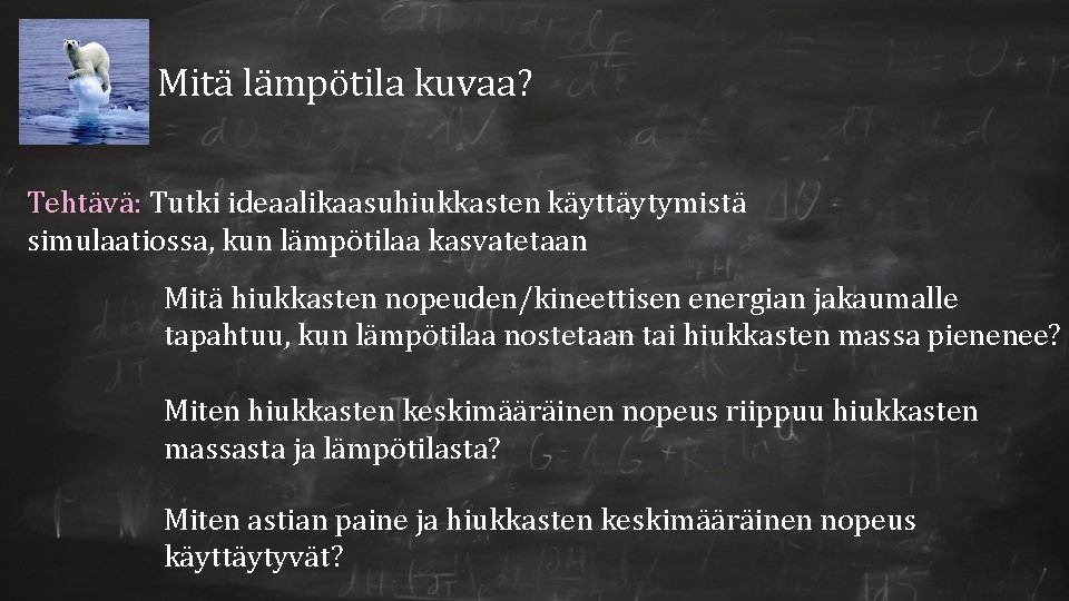 Mitä lämpötila kuvaa? Tehtävä: Tutki ideaalikaasuhiukkasten käyttäytymistä simulaatiossa, kun lämpötilaa kasvatetaan Mitä hiukkasten nopeuden/kineettisen Mitä lämpötila kuvaa? Tehtävä: Tutki ideaalikaasuhiukkasten käyttäytymistä simulaatiossa, kun lämpötilaa kasvatetaan Mitä hiukkasten nopeuden/kineettisen