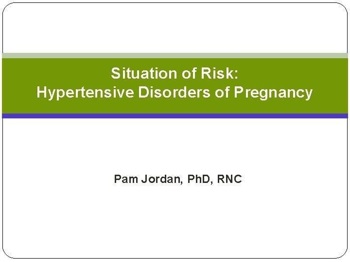 Situation of Risk: Hypertensive Disorders of Pregnancy Pam Jordan, Ph. D, RNC Situation of Risk: Hypertensive Disorders of Pregnancy Pam Jordan, Ph. D, RNC
