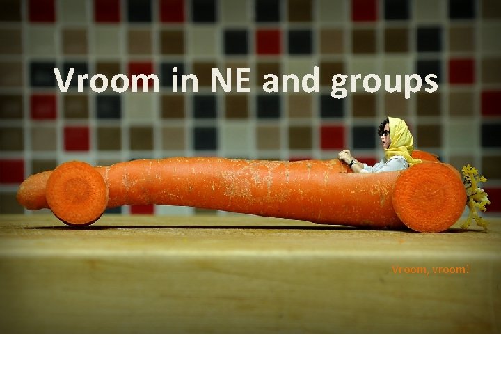 Vroom in NE and groups Vroom, vroom! 