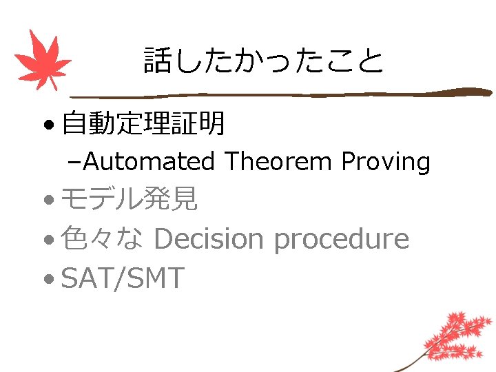 話したかったこと • 自動定理証明 –Automated Theorem Proving • モデル発見 • 色々な Decision procedure • SAT/SMT