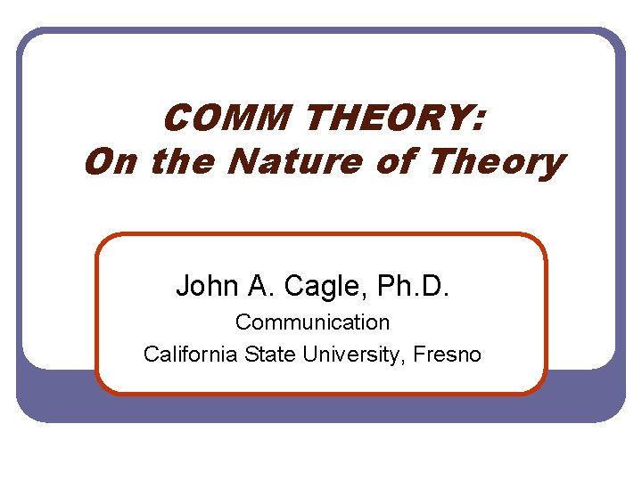 COMM THEORY: On the Nature of Theory John A. Cagle, Ph. D. Communication California