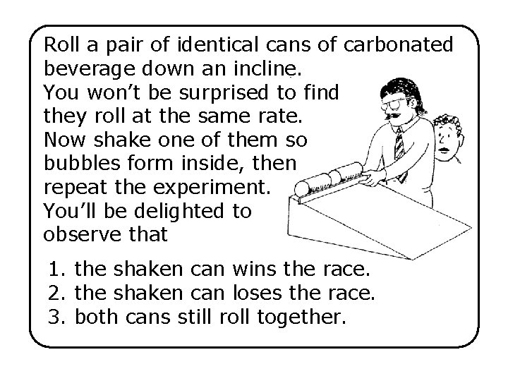 Roll a pair of identical cans of carbonated beverage down an incline. You won’t