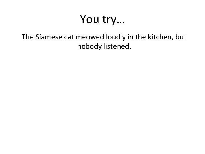 You try… The Siamese cat meowed loudly in the kitchen, but nobody listened. 