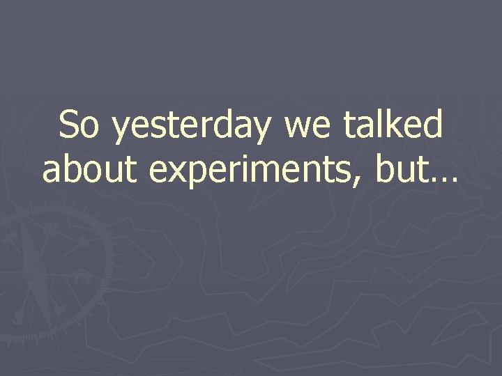 So yesterday we talked about experiments, but… 