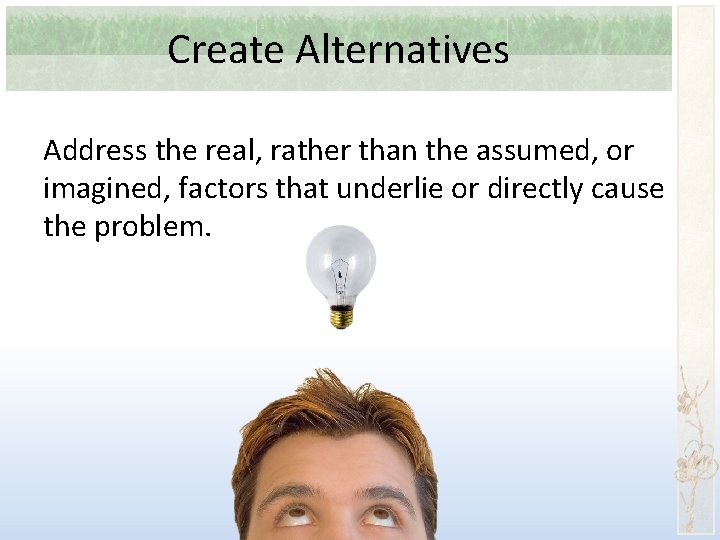 Create Alternatives Address the real, rather than the assumed, or imagined, factors that underlie