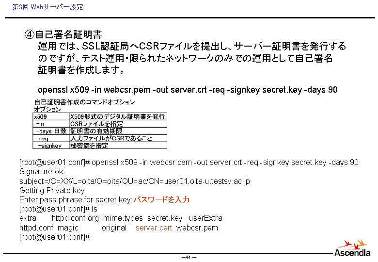 第 3回 Webサーバー設定 ④自己署名証明書 　　運用では、SSL認証局へCSRファイルを提出し、サーバー証明書を発行する 　　のですが、テスト運用・限られたネットワークのみでの運用として自己署名 　　証明書を作成します。 　　openssl x 509 -in webcsr. pem -out