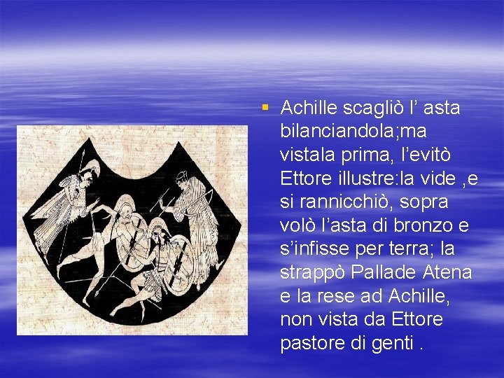 § Achille scagliò l’ asta bilanciandola; ma vistala prima, l’evitò Ettore illustre: la vide