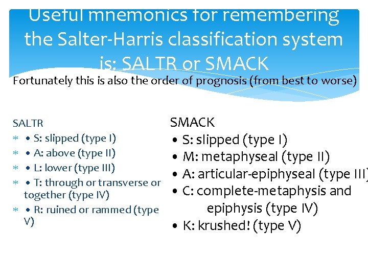 Useful mnemonics for remembering the Salter-Harris classification system is: SALTR or SMACK Fortunately this