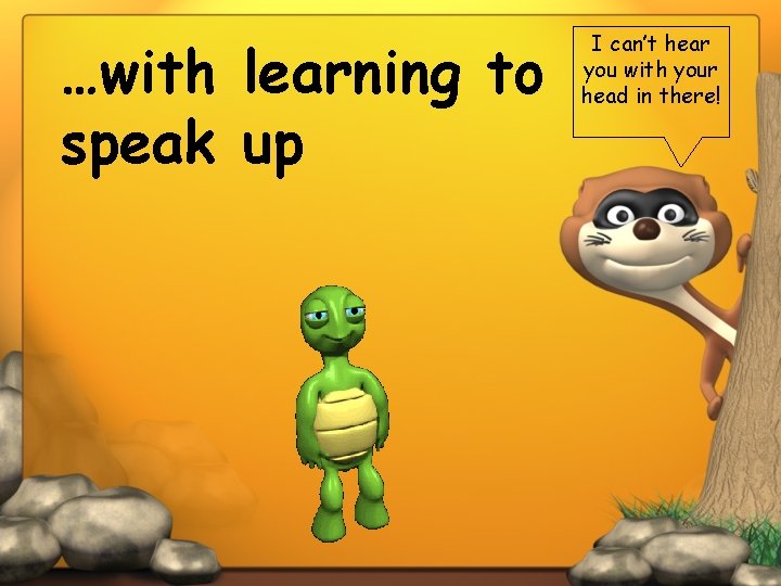 …with learning to speak up I can’t hear you with your head in there!