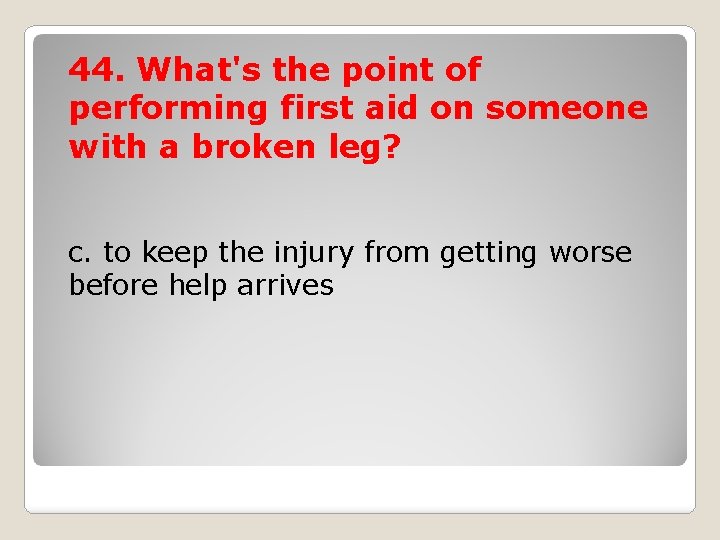 44. What's the point of performing first aid on someone with a broken leg?