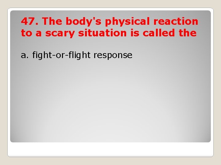 47. The body's physical reaction to a scary situation is called the a. fight-or-flight