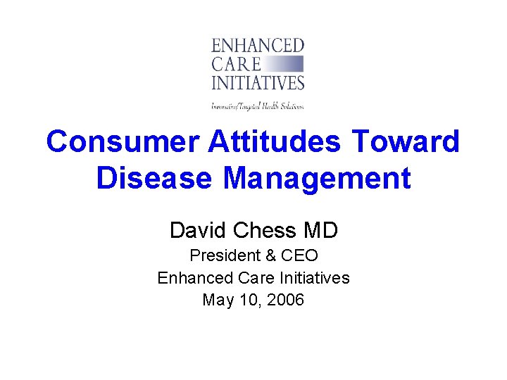 Consumer Attitudes Toward Disease Management David Chess MD President & CEO Enhanced Care Initiatives