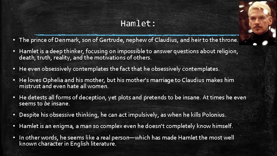 Hamlet: ▪ The prince of Denmark, son of Gertrude, nephew of Claudius, and heir