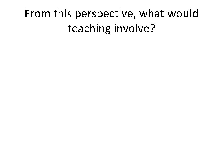 From this perspective, what would teaching involve? 
