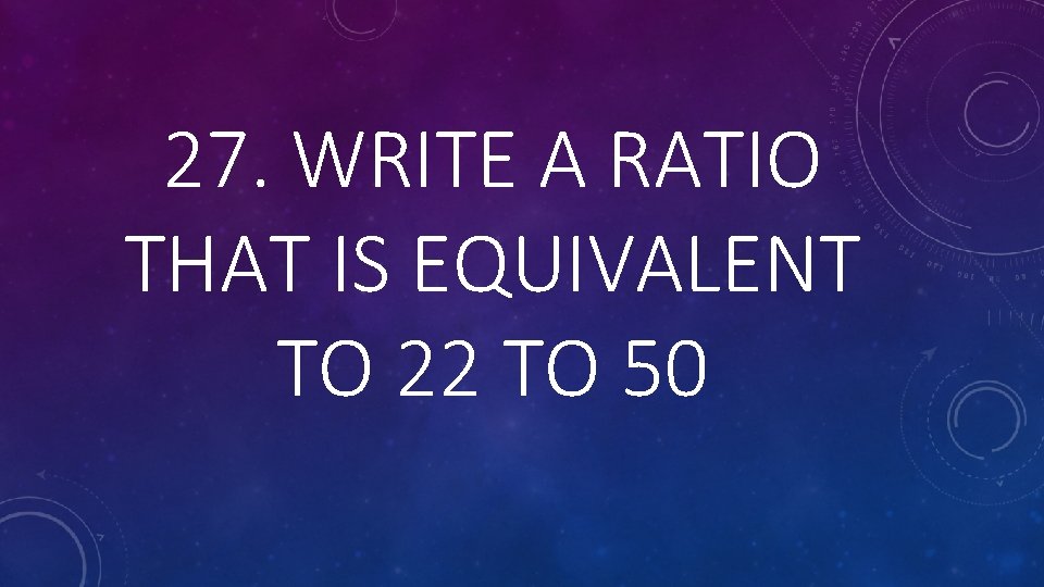 27. WRITE A RATIO THAT IS EQUIVALENT TO 22 TO 50 