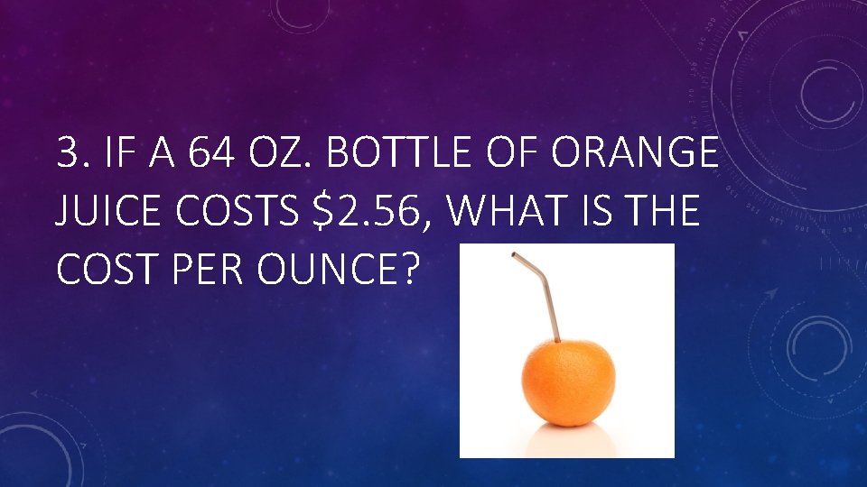 3. IF A 64 OZ. BOTTLE OF ORANGE JUICE COSTS $2. 56, WHAT IS