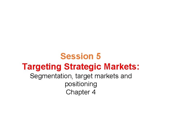 Session 5 Targeting Strategic Markets: Segmentation, target markets and positioning Chapter 4 