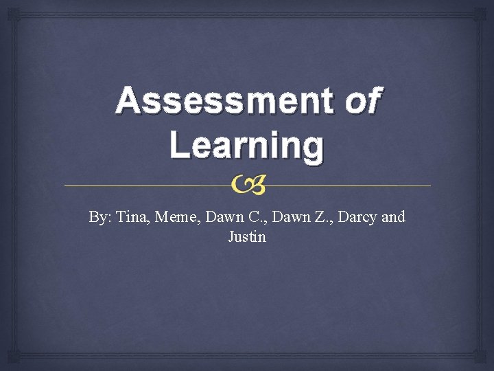 Assessment of Learning By: Tina, Meme, Dawn C. , Dawn Z. , Darcy and