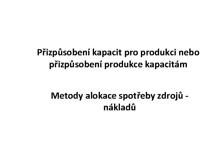 Přizpůsobení kapacit produkci nebo přizpůsobení produkce kapacitám Metody alokace spotřeby zdrojů - nákladů 