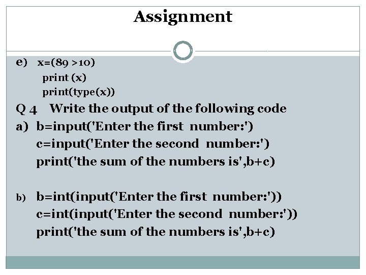 Assignment e) x=(89 >10) print (x) print(type(x)) Q 4 Write the output of the