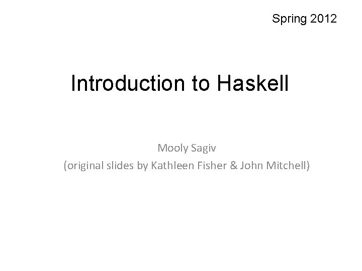 Spring 2012 Introduction to Haskell Mooly Sagiv (original slides by Kathleen Fisher & John