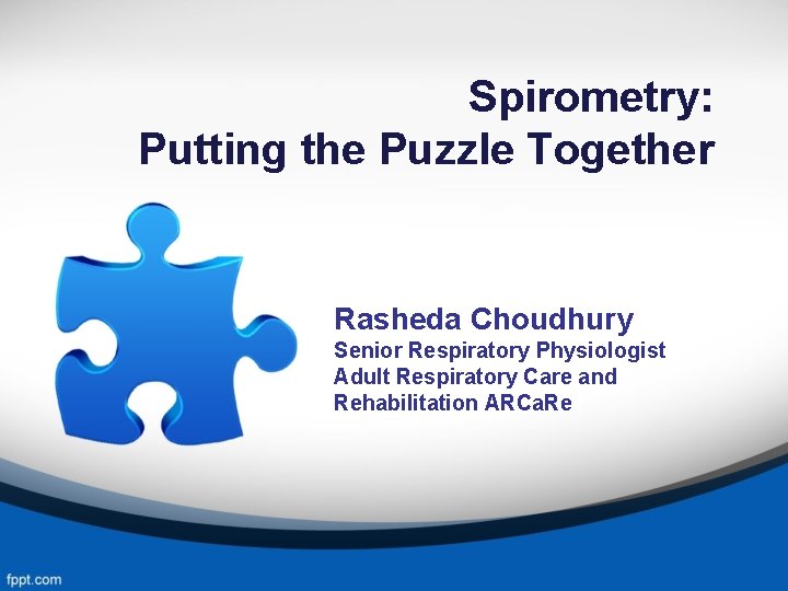 Spirometry: Putting the Puzzle Together Rasheda Choudhury Senior Respiratory Physiologist Adult Respiratory Care and