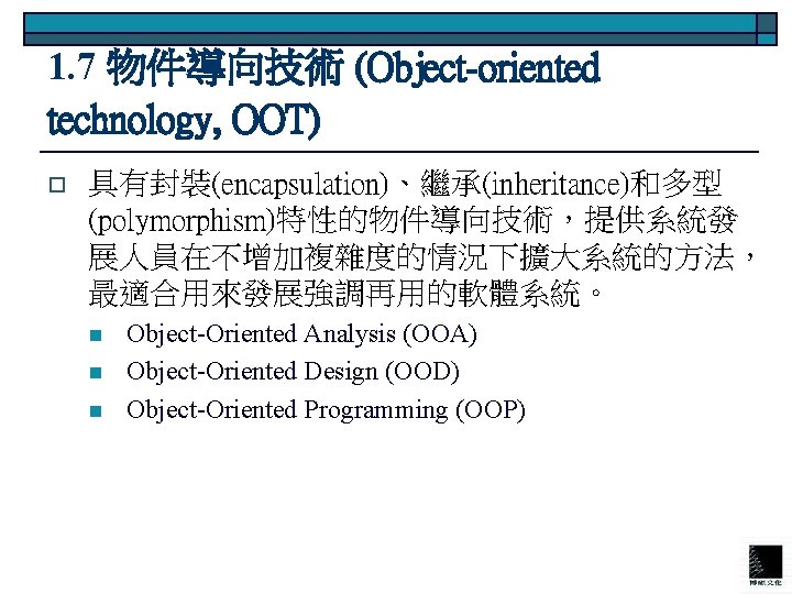 1. 7 物件導向技術 (Object-oriented technology, OOT) o 具有封裝(encapsulation)、繼承(inheritance)和多型 (polymorphism)特性的物件導向技術，提供系統發 展人員在不增加複雜度的情況下擴大系統的方法， 最適合用來發展強調再用的軟體系統。 n n n